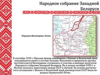 В сентябре 1939 г. Красная Армия освободила г. Вильно и Виленский край,
находившиеся ранее в составе Польши. Население и временные органы
местной власти Виленщины готовились к участию в выборах депутатов
Народного собрания Западной Беларуси. Но в начале октября 1939 г. в
Москве начались переговоры между СССР и Литвой. На основе достигну-
того соглашения г. Вильно и Виленский край руководством СССР были пе-
реданы буржуазной Литве.
Народное собрание Западной
Беларуси
Передача Виленщины Литве
 