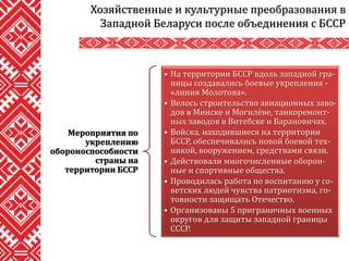 Хозяйственные и культурные преобразования в
Западной Беларуси после объединения с БССР
Мероприятия по
укреплению
обороноспособности
страны на
территории БССР
• На территории БССР вдоль западной гра-
ницы создавались боевые укрепления -
«линия Молотова».
• Велось строительство авиационных заво-
дов в Минске и Могилёве, танкоремонт-
ных заводов в Витебске и Барановичах.
• Войска, находившиеся на территории
БССР, обеспечивались новой боевой тех-
никой, вооружением, средствами связи.
• Действовали многочисленные оборон-
ные и спортивные общества.
• Проводилась работа по воспитанию у со-
ветских людей чувства патриотизма, го-
товности защищать Отечество.
• Организованы 5 приграничных военных
округов для защиты западной границы
СССР.
 