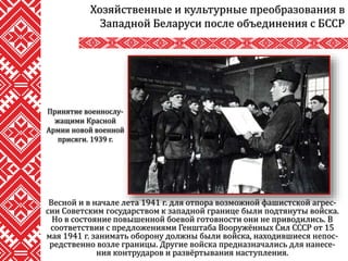 Хозяйственные и культурные преобразования в
Западной Беларуси после объединения с БССР
Весной и в начале лета 1941 г. для отпора возможной фашистской агрес-
сии Советским государством к западной границе были подтянуты войска.
Но в состояние повышенной боевой готовности они не приводились. В
соответствии с предложениями Генштаба Вооружённых Сил СССР от 15
мая 1941 г. занимать оборону должны были войска, находившиеся непос-
редственно возле границы. Другие войска предназначались для нанесе-
ния контрударов и развёртывания наступления.
Принятие военнослу-
жащими Красной
Армии новой военной
присяги. 1939 г.
 