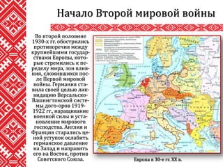 Во второй половине
1930-х гг. обострились
противоречия между
крупнейшими государ-
ствами Европы, кото-
рые стремились к пе-
ределу мира, зон влия-
ния, сложившихся пос-
ле Первой мировой
войны. Германия ста-
вила своей целью лик-
видацию Версальско-
Вашингтонской систе-
мы дого-оров 1919-
1922 гг., наращивание
военной силы и уста-
новление мирового
господства. Англия и
Франция старались це-
ной уступок ослабить
германское давление
на Запад и направить
его на Восток, против
Советского Союза.
Начало Второй мировой войны
Европа в 30-е гг. ХХ в.
 