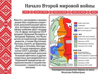 Вместе с договором о ненапа-
дении был подписан секрет-
ный дополнительный прото-
кол, которым определялись
сферы влияния двух государ-
ств. В сферу интересов СССР
входили Западная Беларусь и
Западная Украина, что было
актом исторической справед-
ливости, а также Восточная
Польша, вплоть до Варшавы,
Латвия и Эстония, Бессара-
бия. II съезд народных депу-
татов СССР в декабре 1989 г.
признал секретный дополни-
тельный протокол и другие
секретные договорённости с
Германией юридически не-
правомочными и недействи-
тельными с момента их под-
писания.
Начало Второй мировой войны
Планируемое разделение Европы по пакту
Молотова-Риббентропа
 