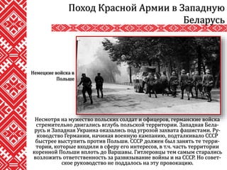 Несмотря на мужество польских солдат и офицеров, германские войска
стремительно двигались вглубь польской территории. Западная Бела-
русь и Западная Украина оказались под угрозой захвата фашистами. Ру-
ководство Германии, начиная военную кампанию, подталкивало СССР
быстрее выступить против Польши. СССР должен был занять те терри-
тории, которые входили в сферу его интересов, в т.ч. часть территории
коренной Польши вплоть до Варшавы. Гитлеровцы тем самым старались
возложить ответственность за развязывание войны и на СССР. Но совет-
ское руководство не поддалось на эту провокацию.
Поход Красной Армии в Западную
Беларусь
Немецкие войска в
Польше
 