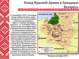 15 сентября 1939 г. гитлеров-
скими войсками был захва-
чен Белосток, а 18 сентября
военная группировка
«Брест» с боями покинула
крепость. 17 сентября 1939 г.,
когда почти вся территория
коренной Польши была заня-
та немецкими войсками,
польское государство было
практически уничтожено, со-
ветское руководство отдало
приказ войскам Красной Ар-
мии перейти советско-поль-
скую границу. Целью этого
похода было положить конец
угнетению трудящихся За-
падной Беларуси и Западной
Украины и обеспечить им
полную безопасность, не до-
пустить их ограбления гитле-
ровскими захватчиками.
Поход Красной Армии в Западную
Беларусь
Польша в сентябре 1939 г.
 