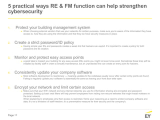 Page 11
5 practical ways RE & FM function can help strengthen
cybersecurity
1. Protect your building management system
► When choosing external vendors that use your networks for certain purposes, make sure you're aware of the information they have
access to, how they are using the information and that they too have security measures in place.
2. Create a strict password/ID policy
► Having simple user IDs and passwords creates a weak link that hackers can exploit. It’s important to create a policy for both
password and ID creation.
3. Monitor and protect easy access points
► a good idea to inspect your building for any easy access DSL points you might not even know exist. Sometimes these lines will be
installed by facility staff in order to simplify maintenance, but an unprotected line can create an entry point for hackers.
4. Consistently update your company software
► Most software development is reactionary — meaning updates to the codebase usually occur after certain entry points are found.
Failing to regularly update your software is essentially the same as leaving your front door wide open.
5. Encrypt your network and limit certain access
► Make sure that your WiFi network and any internal networks you use for information sharing are encrypted and password
protected. Setting up basic web filters will help prevent employees from visiting non-secure websites that might install malware on
the local network.
When explaining to employees why their access is restricted, frame your reasoning as a need to protect company software and
data. It’s not a limitation of staff freedom; it’s a preventative measure for their security and the company's.
 