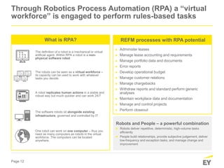 Page 12
Through Robotics Process Automation (RPA) a “virtual
workforce” is engaged to perform rules-based tasks
Robots and People – a powerful combination
► Robots deliver repetitive, deterministic, high-volume tasks
efficiently
► People build relationships, provide subjective judgement, deliver
low-frequency and exception tasks, and manage change and
improvement
The definition of a robot is a mechanical or virtual
artificial agent. Within RPA a robot is a non-
physical software robot
The robots can be seen as a virtual workforce –
its capacity can be used to work with whatever
tasks you decide.
The software robots sit alongside existing
infrastructure, governed and controlled by IT
One robot can work on one computer – thus you
need as many computers as robots in the virtual
workforce. The computers can be located
anywhere.
A robot replicates human actions in a stable and
robust way but much quicker and can work 24/7
What is RPA?
► Administer leases
► Manage lease accounting and requirements
► Manage portfolio data and documents
► Error reports
► Develop operational budget
► Manage customer relations
► Manage chargebacks
► Withdraw reports and standard perform generic
analyses
► Maintain workplace data and documentation
► Manage and control projects
► Perform closeout
REFM processes with RPA potential
 