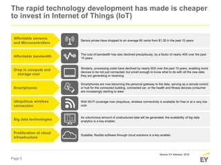 Page 5
Similarly, processing costs have declined by nearly 60X over the past 10 years, enabling more
devices to be not just connected, but smart enough to know what to do with all the new data
they are generating or receiving.
Smartphones are now becoming the personal gateway to the data, serving as a remote control
or hub for the connected building, connected car, or the health and fitness devices consumer
are increasingly starting to wear
With Wi-Fi coverage now ubiquitous, wireless connectivity is available for free or at a very low
cost.
As voluminous amount of unstructured data will be generated, the availability of big data
analytics is a key enabler.
Scalable, flexible software through cloud solutions is a key enabler.
The cost of bandwidth has also declined precipitously, by a factor of nearly 40X over the past
10 years.
Sensor prices have dropped to an average 60 cents from $1.30 in the past 10 years
Affordable sensors
and Microcontrollers
Affordable bandwidth
Drop in compute and
storage cost
Smartphones
Ubiquitous wireless
connection
Big data technologies
Proliferation of cloud
infrastructure
The rapid technology development has made is cheaper
to invest in Internet of Things (IoT)
Source: EY Advisory, 2016
 