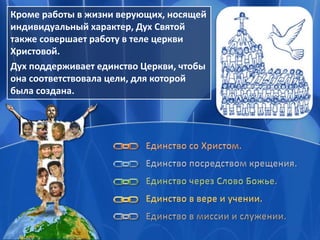 Кроме работы в жизни верующих, носящей
индивидуальный характер, Дух Святой
также совершает работу в теле церкви
Христовой.
Дух поддерживает единство Церкви, чтобы
она соответствовала цели, для которой
была создана.
 