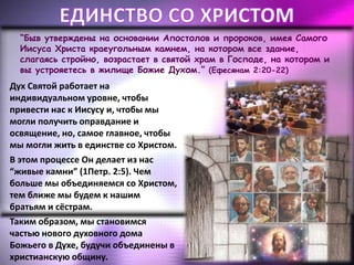 “Быв утверждены на основании Апостолов и пророков, имея Самого
Иисуса Христа краеугольным камнем, на котором все здание,
слагаясь стройно, возрастает в святой храм в Господе, на котором и
вы устрояетесь в жилище Божие Духом.” (Ефесянам 2:20-22)
Дух Святой работает на
индивидуальном уровне, чтобы
привести нас к Иисусу и, чтобы мы
могли получить оправдание и
освящение, но, самое главное, чтобы
мы могли жить в единстве со Христом.
В этом процессе Он делает из нас
“живые камни” (1Петр. 2:5). Чем
больше мы объединяемся со Христом,
тем ближе мы будем к нашим
братьям и сёстрам.
Таким образом, мы становимся
частью нового духовного дома
Божьего в Духе, будучи объединены в
христианскую общину.
 