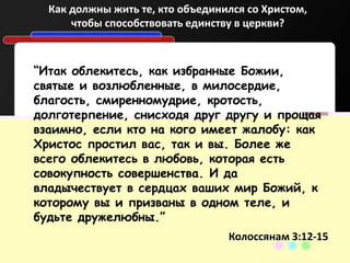 “Итак облекитесь, как избранные Божии,
святые и возлюбленные, в милосердие,
благость, смиренномудрие, кротость,
долготерпение, снисходя друг другу и прощая
взаимно, если кто на кого имеет жалобу: как
Христос простил вас, так и вы. Более же
всего облекитесь в любовь, которая есть
совокупность совершенства. И да
владычествует в сердцах ваших мир Божий, к
которому вы и призваны в одном теле, и
будьте дружелюбны.”
Колоссянам 3:12-15
Как должны жить те, кто объединился со Христом,
чтобы способствовать единству в церкви?
 