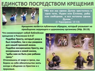 “Ибо все мы одним Духом крестились в
одно тело, Иудеи или Еллины, рабы
или свободные, и все напоены одним
Духом.”
(1 Коринфянам 12:13)
Крещение является публичным обрядом, который указывает на
приобщение верующего к церковному организму (Мф. 28:19).
1. Подобно Христу, который умер и
был погребен, так и мы умираем
для нашей прежней жизни.
2. Подобно воскресшему Христу, мы
воскрешаем к новой жизни,
“дабы нам не быть уже рабами
греху.”
Отказавшись от мира и греха, мы
берем на себя обязательство жить
всегда в общении со Христом и с
Церковью.
Что символизирует собой библейское
крещение в Римлянам 6:4-6?
 