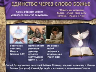 “Освяти их истиною
Твоею; слово Твое есть
истина.” (Иоанна 17:17)
Ведет нас к
познанию
Иисуса
(Иоанна 5:39)
Помогает нам
различать
духовную
истину и
заблуждение
(Деян. 17:11)
Это основа
любой
реформы и
возрождения
(Исаия 8:16)
Каким образом Библия
укрепляет единство верующих?
Святой Дух вдохновил писателей Библии. Поэтому, ведя нас к единству с Живым
Словом (Иисусом), Святой Дух ведёт и к единству с написанным Словом.
 
