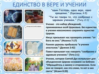 ЕДИНСТВО В ВЕРЕ И УЧЕНИИ
“Ты же говори то, что сообразно с
здравым учением.” (Титу 2:1)
“один Господь, одна вера, одно
крещение.” (Ефесянам 4:5)
Учение - это набор убеждений,
принимаемых всей Церковью. Без единства
в учении невозможно сохранить единство
Церкви.
Иисус призывает нас проверять учение: “от
Бога ли оно.” (Иоанна 7:17)
Ранняя церковь пребывала “в учении
апостолов.” (Деяния 2:42)
Павел призывает нас говорить “сообразно с
здравым учением.” (Титу 2:1)
Учение, которое Святой Дух использует для
объединения Церкви основано на Библии:
“Обращайтесь к закону и откровению. Если
они не говорят, как это слово, то нет в них
света.” (Исаия 8:20)
 