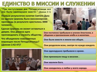 “При наступлении дня Пятидесятницы все
они были единодушно вместе.” (Деяния 2:1)
Первым результатом излития Святого Духа
на единую Церковь была миссионерская
проповедь (в результате крестились 3000
человек).
Единая Церковь не может оставаться в
дверях. Она должна идти
проповедовать и служить обществу.
Что объединяло новозаветных
верующих после Пятидесятницы?
(Деяния 2:42-47)?
Они постоянно пребывали в учении Апостолов, в
общении и преломлении хлеба и в молитвах.
Они были вместе и имели все общее.
Они разделяли всем, смотря по нужде каждого.
Они единодушно пребывали в храме.
Они принимали пищу в веселии .
Они хвалили Бога.
Они находились в любви у всего народа.
 