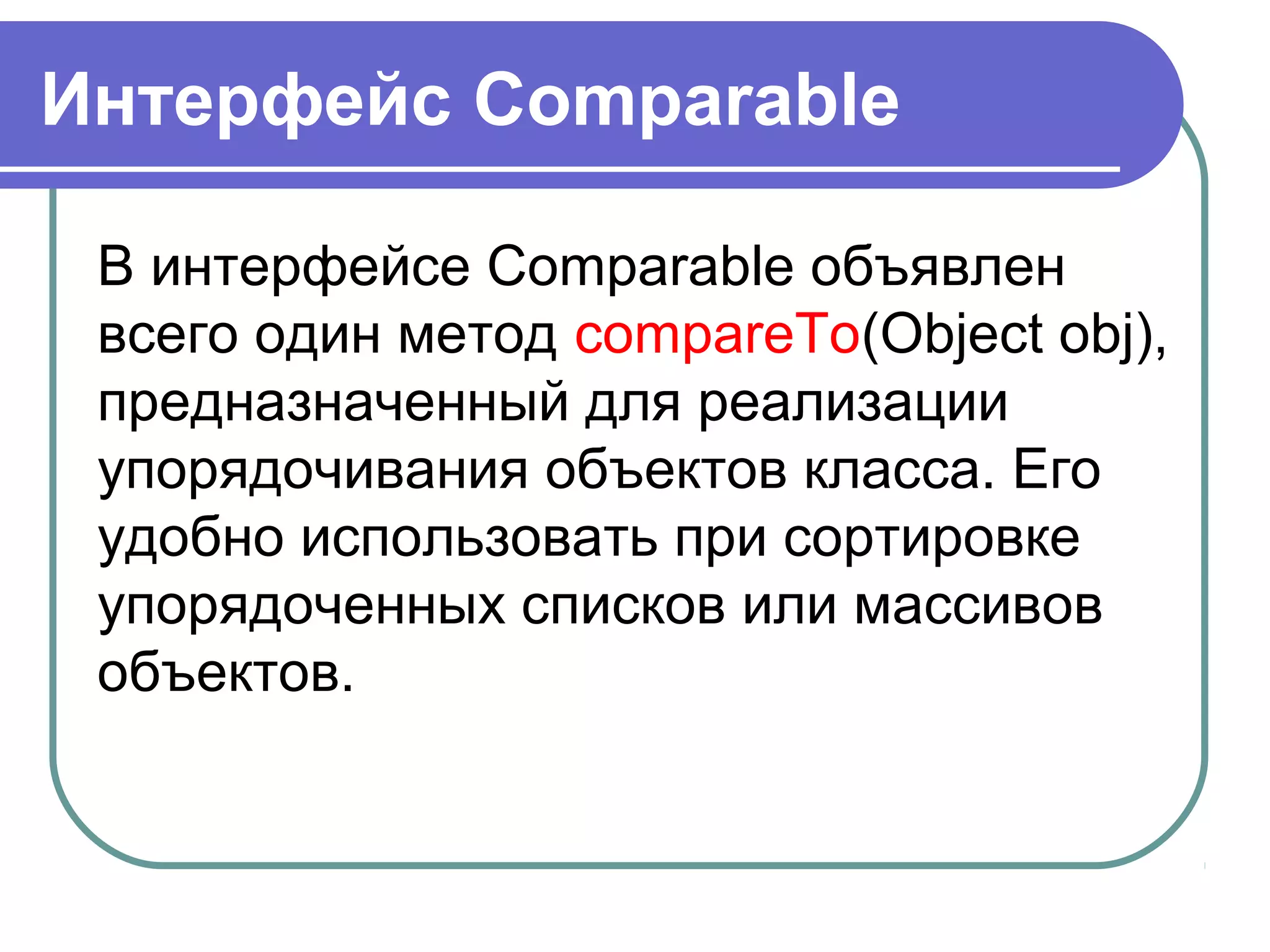 Интерфейс Comparable
В интерфейсе Comparable объявлен
всего один метод compareTo(Object obj),
предназначенный для реализации
упорядочивания объектов класса. Его
удобно использовать при сортировке
упорядоченных списков или массивов
объектов.
 