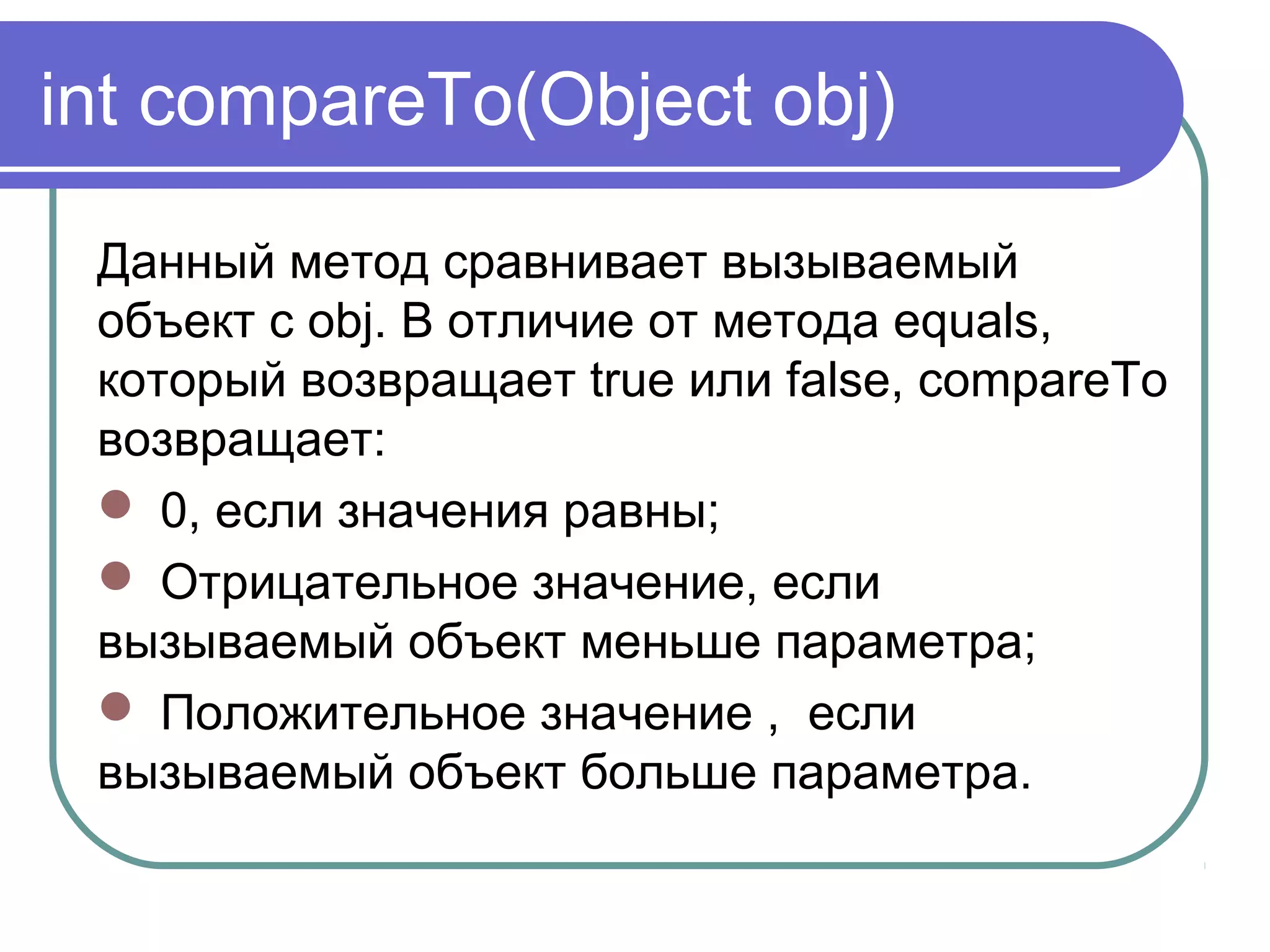 int compareTo(Object obj)
Данный метод сравнивает вызываемый
объект с obj. В отличие от метода equals,
который возвращает true или false, compareTo
возвращает:
 0, если значения равны;
 Отрицательное значение, если
вызываемый объект меньше параметра;
 Положительное значение , если
вызываемый объект больше параметра.
 
