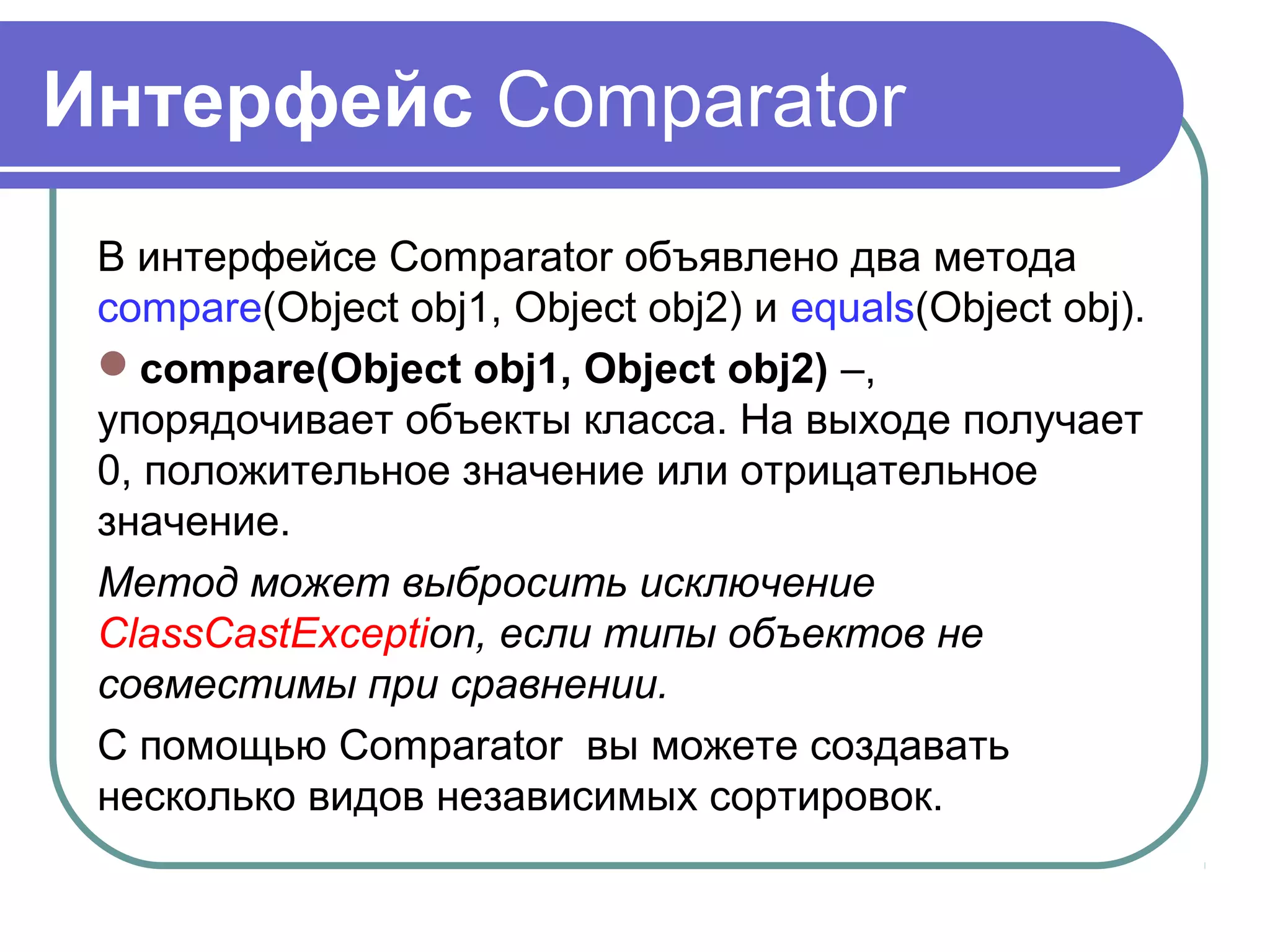Интерфейс Comparator
В интерфейсе Comparator объявлено два метода
compare(Object obj1, Object obj2) и equals(Object obj).
compare(Object obj1, Object obj2) –,
упорядочивает объекты класса. На выходе получает
0, положительное значение или отрицательное
значение.
Метод может выбросить исключение
ClassCastException, если типы объектов не
совместимы при сравнении.
С помощью Comparator вы можете создавать
несколько видов независимых сортировок.
 
