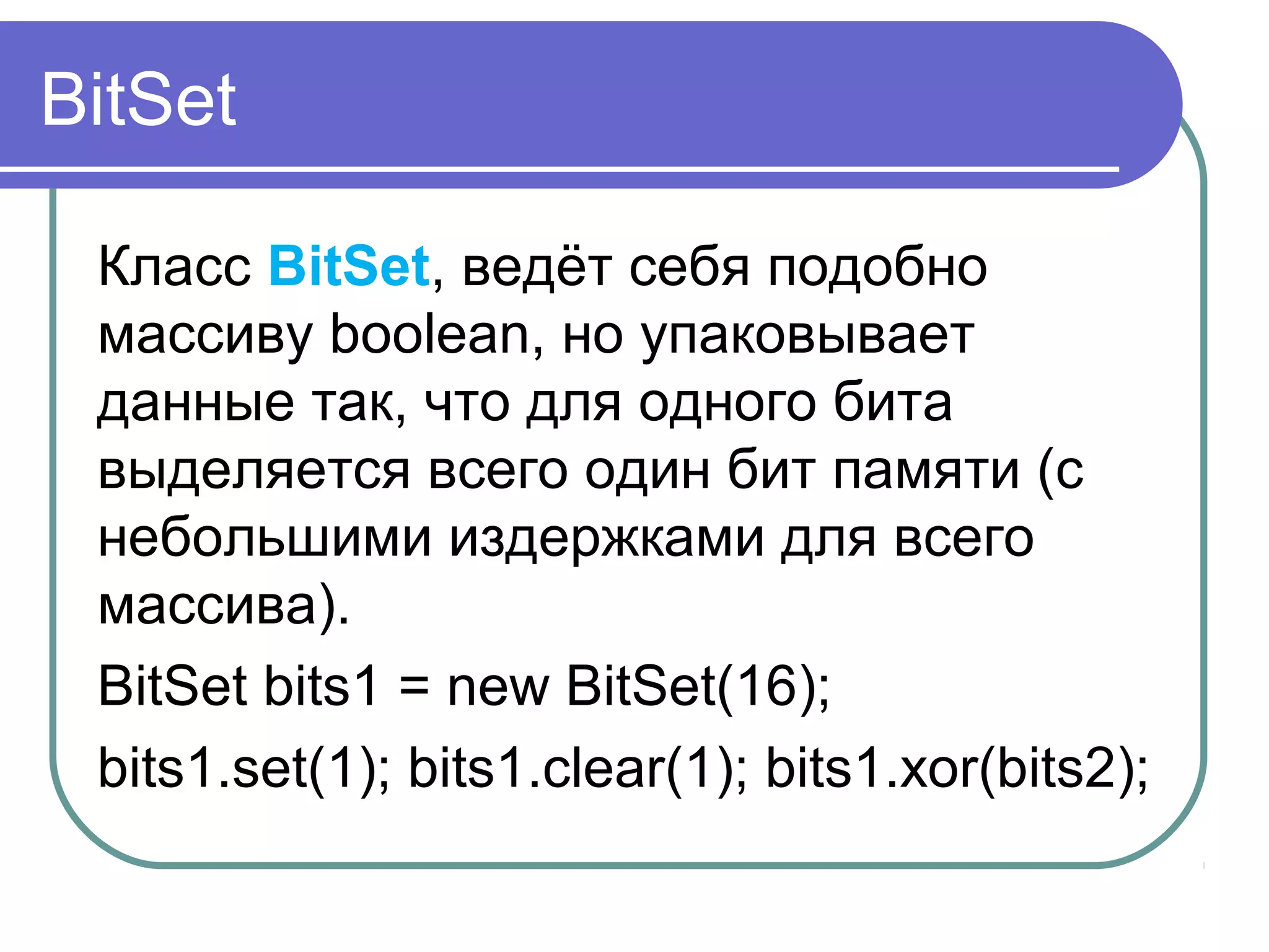 BitSet
Класс BitSet, ведёт себя подобно
массиву boolean, но упаковывает
данные так, что для одного бита
выделяется всего один бит памяти (с
небольшими издержками для всего
массива).
BitSet bits1 = new BitSet(16);
bits1.set(1); bits1.clear(1); bits1.xor(bits2);
 