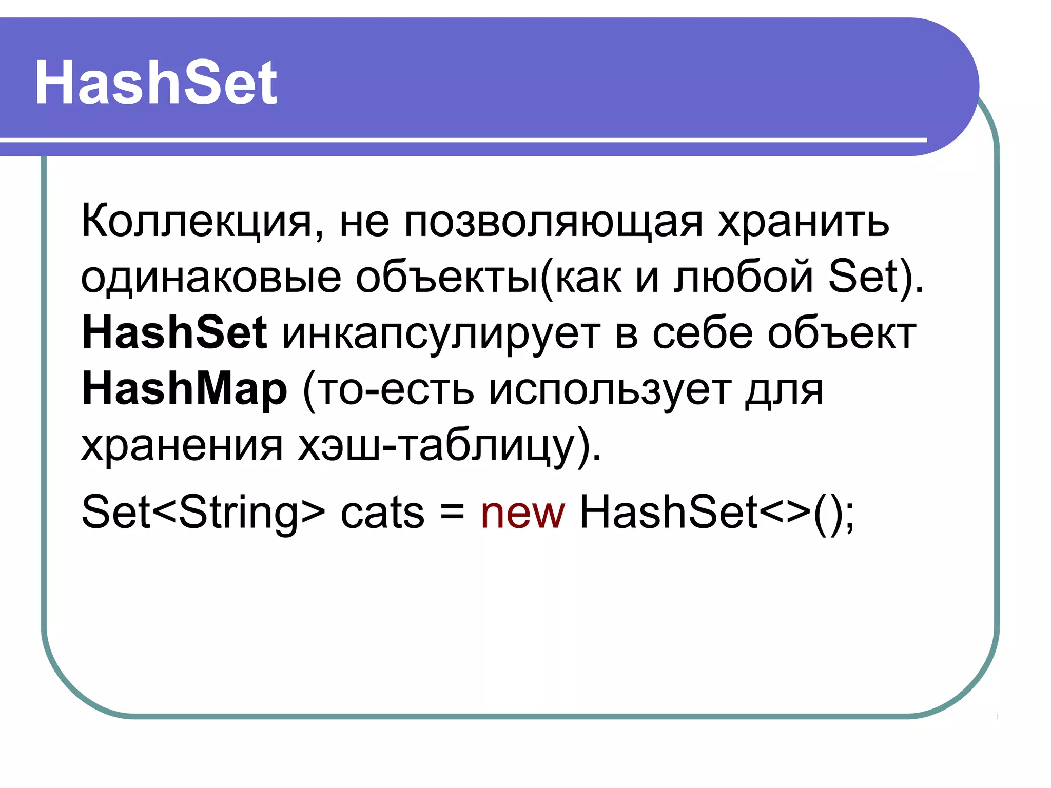 HashSet
Коллекция, не позволяющая хранить
одинаковые объекты(как и любой Set).
HashSet инкапсулирует в себе объект
HashMap (то-есть использует для
хранения хэш-таблицу).
Set<String> cats = new HashSet<>();
 