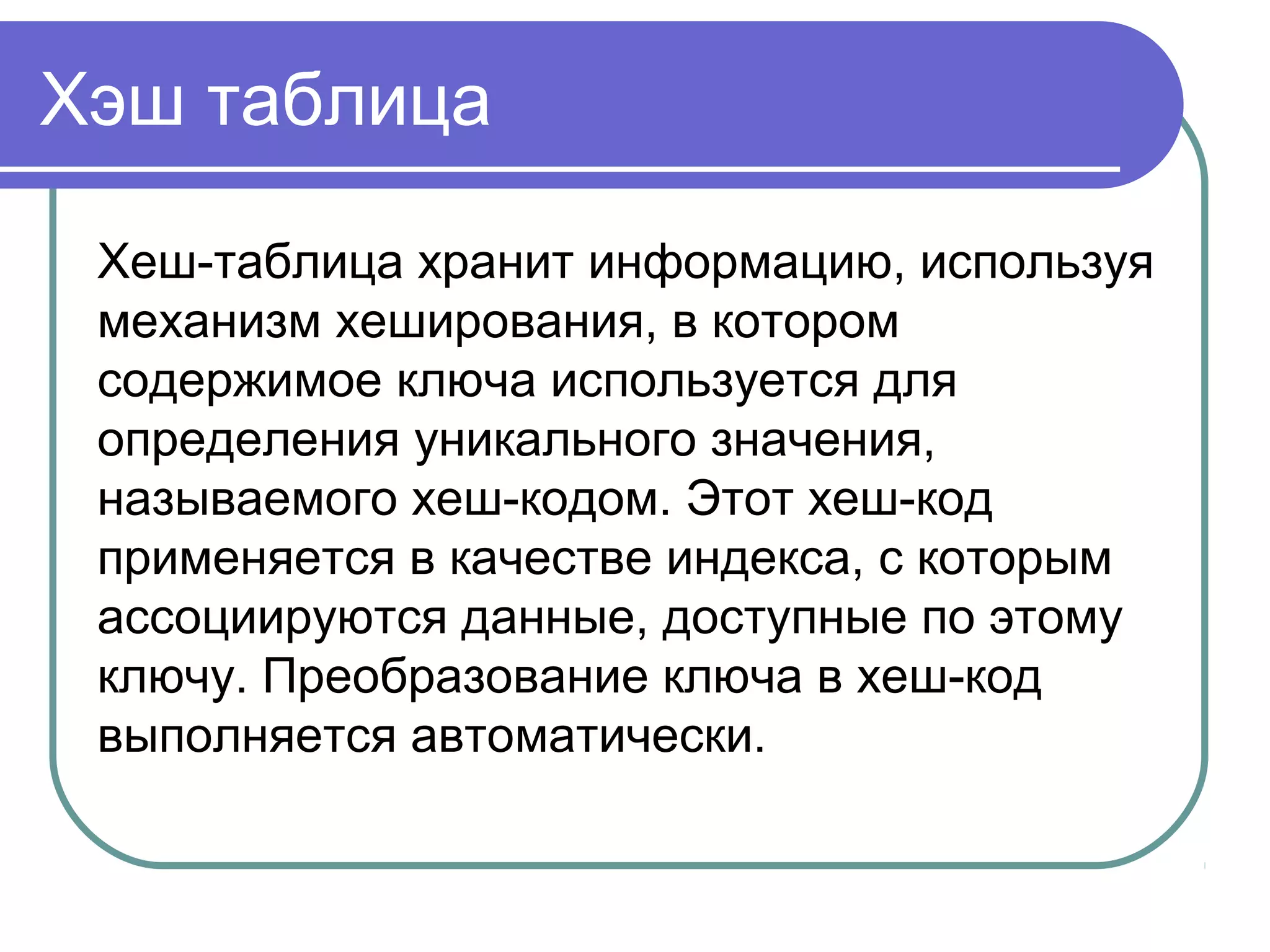 Хэш таблица
Хеш-таблица хранит информацию, используя
механизм хеширования, в котором
содержимое ключа используется для
определения уникального значения,
называемого хеш-кодом. Этот хеш-код
применяется в качестве индекса, с которым
ассоциируются данные, доступные по этому
ключу. Преобразование ключа в хеш-код
выполняется автоматически.
 