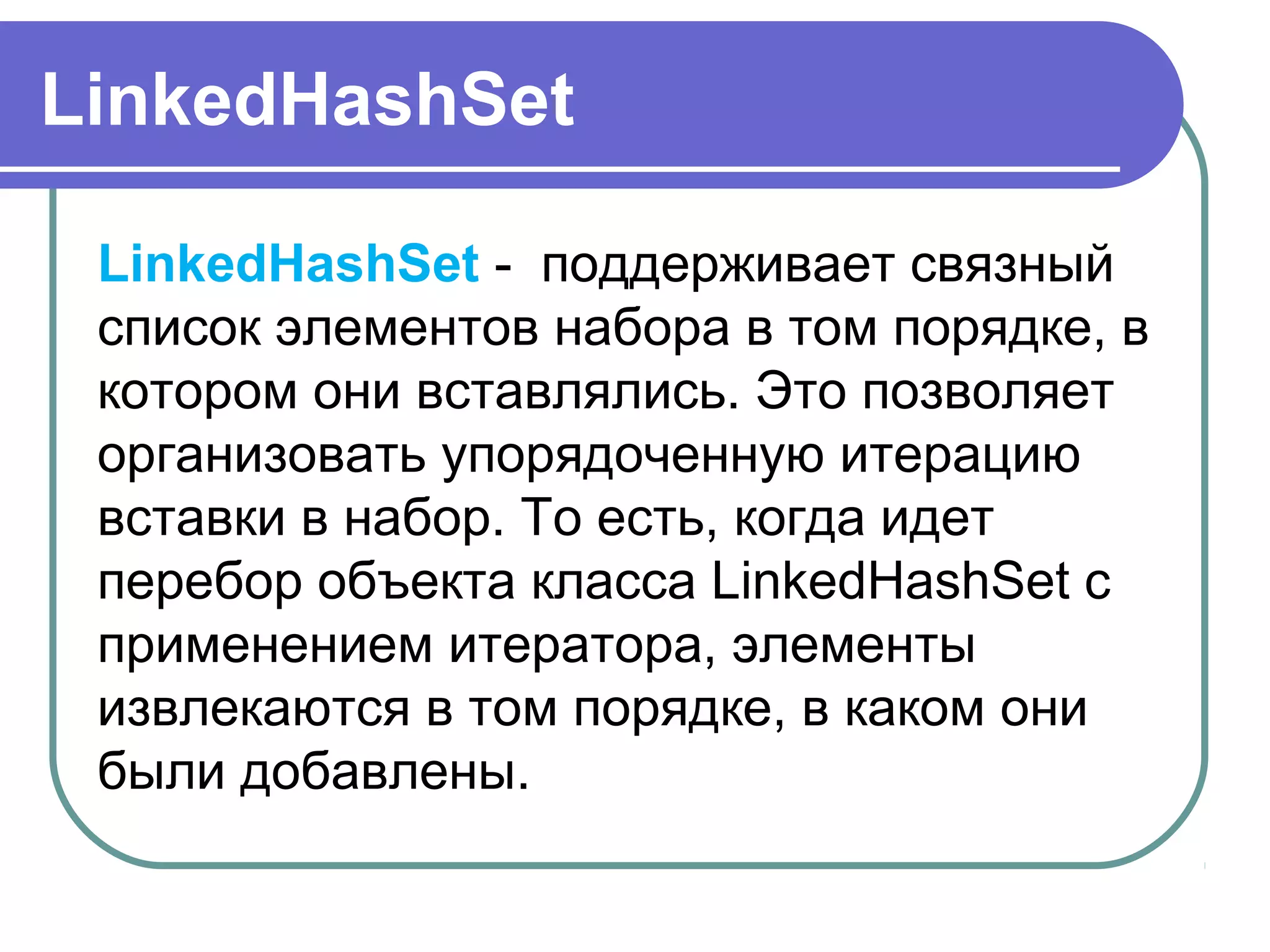 LinkedHashSet
LinkedHashSet -  поддерживает связный 
список элементов набора в том порядке, в 
котором они вставлялись. Это позволяет 
организовать упорядоченную итерацию 
вставки в набор. То есть, когда идет 
перебор объекта класса LinkedHashSet с 
применением итератора, элементы 
извлекаются в том порядке, в каком они 
были добавлены.
 