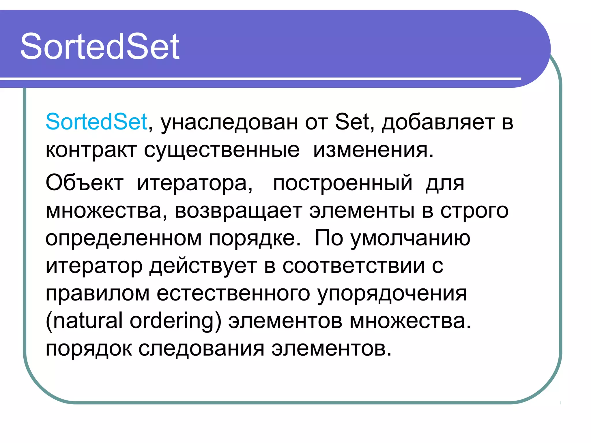 SortedSet
SortedSet, унаследован от Set, добавляет в 
контракт существенные  изменения.
Объект  итератора,   построенный  для   
множества, возвращает элементы в строго 
определенном порядке.  По умолчанию 
итератор действует в соответствии с 
правилом естественного упорядочения 
(natural ordering) элементов множества. 
порядок следования элементов.
 