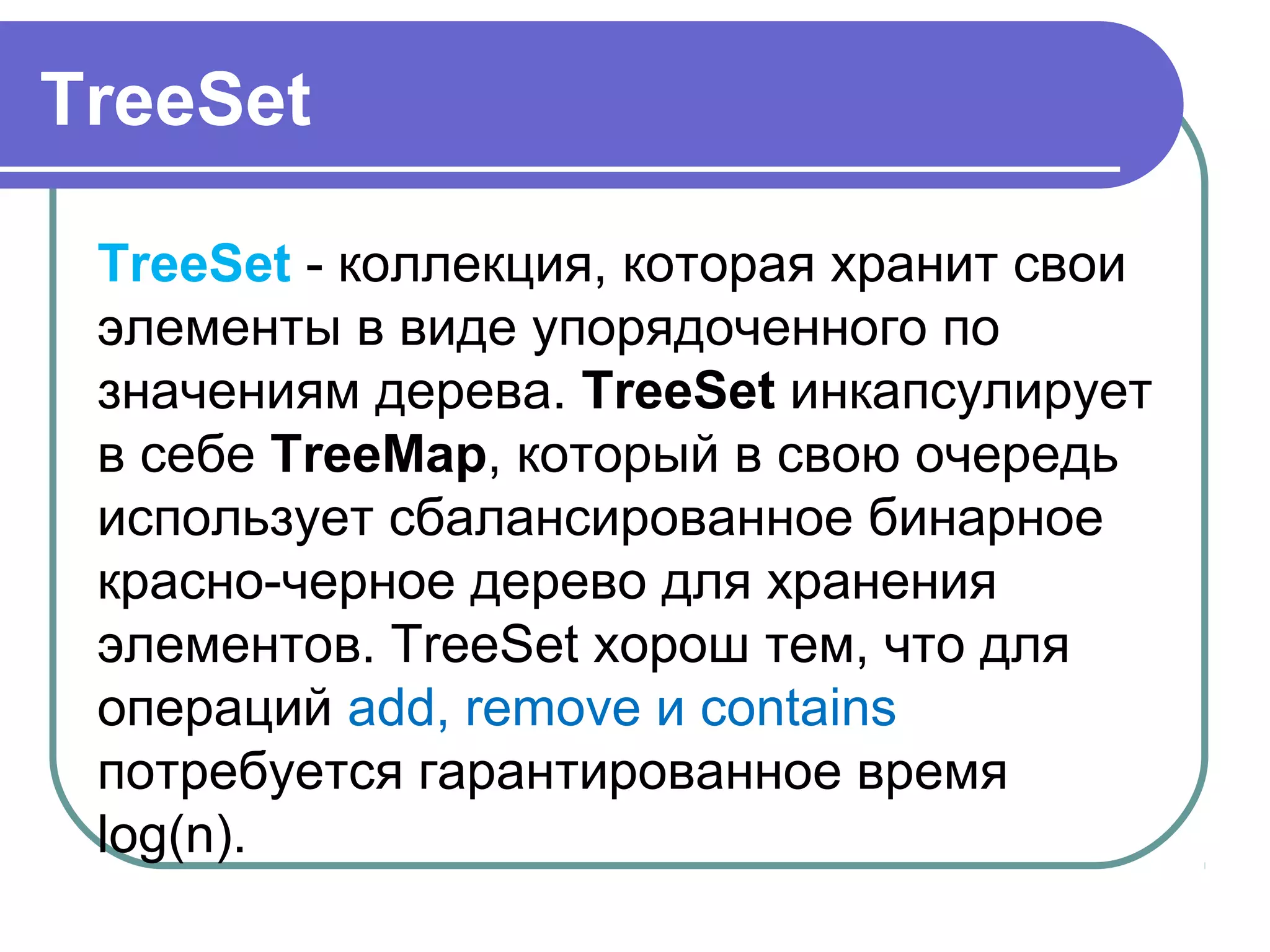 TreeSet
TreeSet - коллекция, которая хранит свои 
элементы в виде упорядоченного по 
значениям дерева. TreeSet инкапсулирует 
в себе TreeMap, который в свою очередь 
использует сбалансированное бинарное 
красно-черное дерево для хранения 
элементов. TreeSet хорош тем, что для 
операций add, remove и contains 
потребуется гарантированное время 
log(n).
 