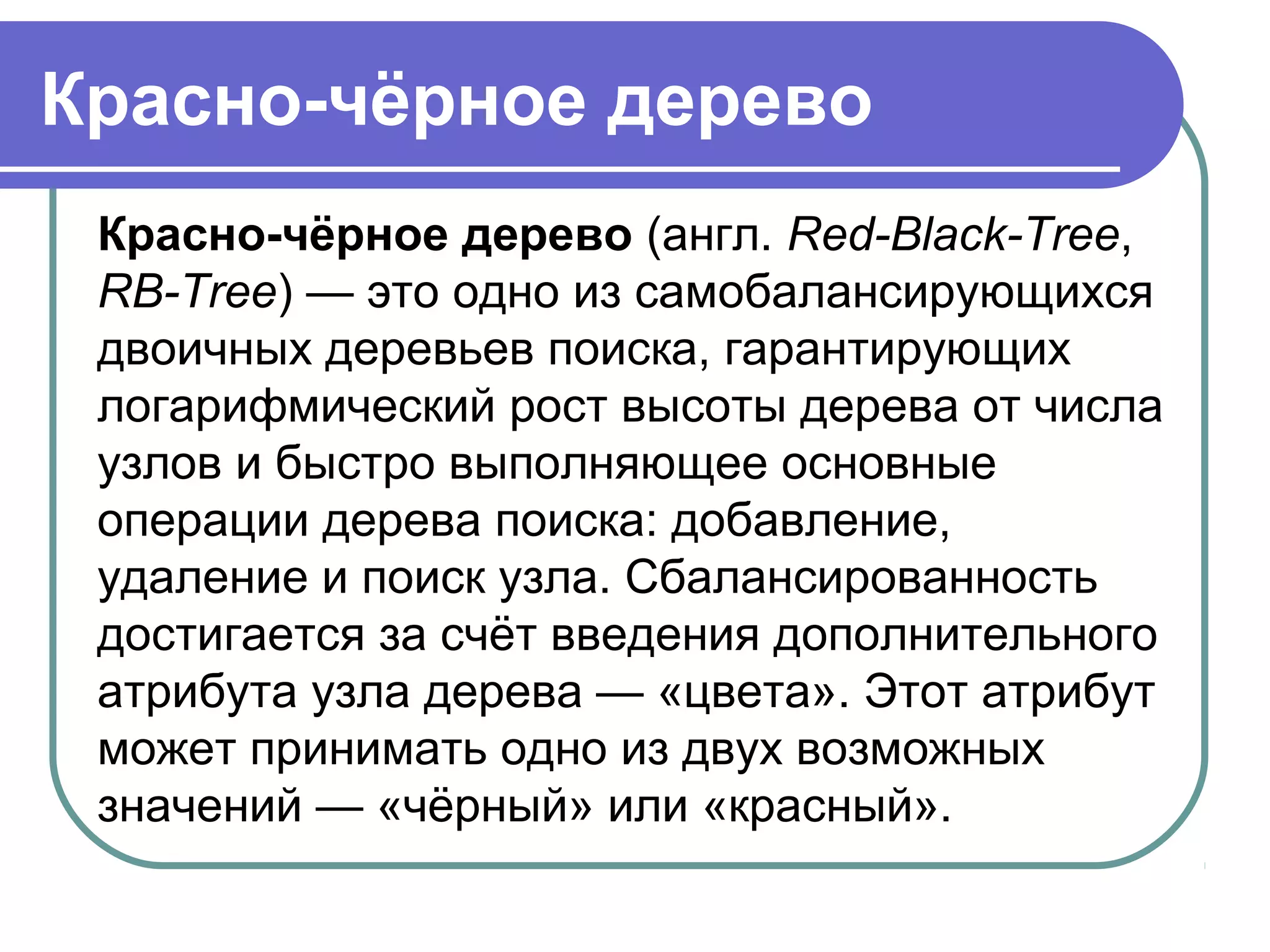 Красно-чёрное дерево
Красно-чёрное дерево (англ. Red-Black-Tree, 
RB-Tree) — это одно из самобалансирующихся 
двоичных деревьев поиска, гарантирующих 
логарифмический рост высоты дерева от числа 
узлов и быстро выполняющее основные 
операции дерева поиска: добавление, 
удаление и поиск узла. Сбалансированность 
достигается за счёт введения дополнительного 
атрибута узла дерева — «цвета». Этот атрибут 
может принимать одно из двух возможных 
значений — «чёрный» или «красный».
 