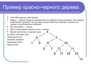 Пример красно-черного дерева
 Узел либо красный, либо чёрный.
 Корень — чёрный. (В других определениях это правило иногда опускается. Это правило 
слабо влияет на анализ, так как корень всегда может быть изменен с красного на 
чёрный, но не обязательно наоборот).
 Все листья(NIL) — черные.
 Оба потомка каждого красного узла — черные.
 Всякий простой путь от данного узла 
до любого листового узла,
 являющегося его 
потомком, содержит 
Одинаковое число 
черных узлов.
 
