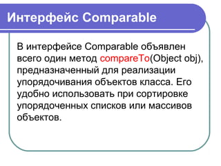 Интерфейс Comparable
В интерфейсе Comparable объявлен
всего один метод compareTo(Object obj),
предназначенный для реализации
упорядочивания объектов класса. Его
удобно использовать при сортировке
упорядоченных списков или массивов
объектов.
 