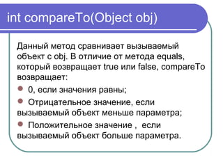int compareTo(Object obj)
Данный метод сравнивает вызываемый
объект с obj. В отличие от метода equals,
который возвращает true или false, compareTo
возвращает:
 0, если значения равны;
 Отрицательное значение, если
вызываемый объект меньше параметра;
 Положительное значение , если
вызываемый объект больше параметра.
 