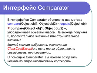 Интерфейс Comparator
В интерфейсе Comparator объявлено два метода
compare(Object obj1, Object obj2) и equals(Object obj).
compare(Object obj1, Object obj2) –,
упорядочивает объекты класса. На выходе получает
0, положительное значение или отрицательное
значение.
Метод может выбросить исключение
ClassCastException, если типы объектов не
совместимы при сравнении.
С помощью Comparator вы можете создавать
несколько видов независимых сортировок.
 