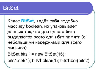 BitSet
Класс BitSet, ведёт себя подобно
массиву boolean, но упаковывает
данные так, что для одного бита
выделяется всего один бит памяти (с
небольшими издержками для всего
массива).
BitSet bits1 = new BitSet(16);
bits1.set(1); bits1.clear(1); bits1.xor(bits2);
 
