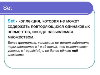 Set
Set - коллекция, которая не может
содержать повторяющихся одинаковых
элементов, иногда называемая
множеством.
Более формально, коллекция не может содержать
пары элементов e1 и e2 таких, что выполняется
условие e1.equals(e2) и не более одного null
элемента.
 