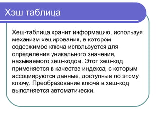 Хэш таблица
Хеш-таблица хранит информацию, используя
механизм хеширования, в котором
содержимое ключа используется для
определения уникального значения,
называемого хеш-кодом. Этот хеш-код
применяется в качестве индекса, с которым
ассоциируются данные, доступные по этому
ключу. Преобразование ключа в хеш-код
выполняется автоматически.
 