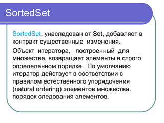 SortedSet
SortedSet, унаследован от Set, добавляет в 
контракт существенные  изменения.
Объект  итератора,   построенный  для   
множества, возвращает элементы в строго 
определенном порядке.  По умолчанию 
итератор действует в соответствии с 
правилом естественного упорядочения 
(natural ordering) элементов множества. 
порядок следования элементов.
 