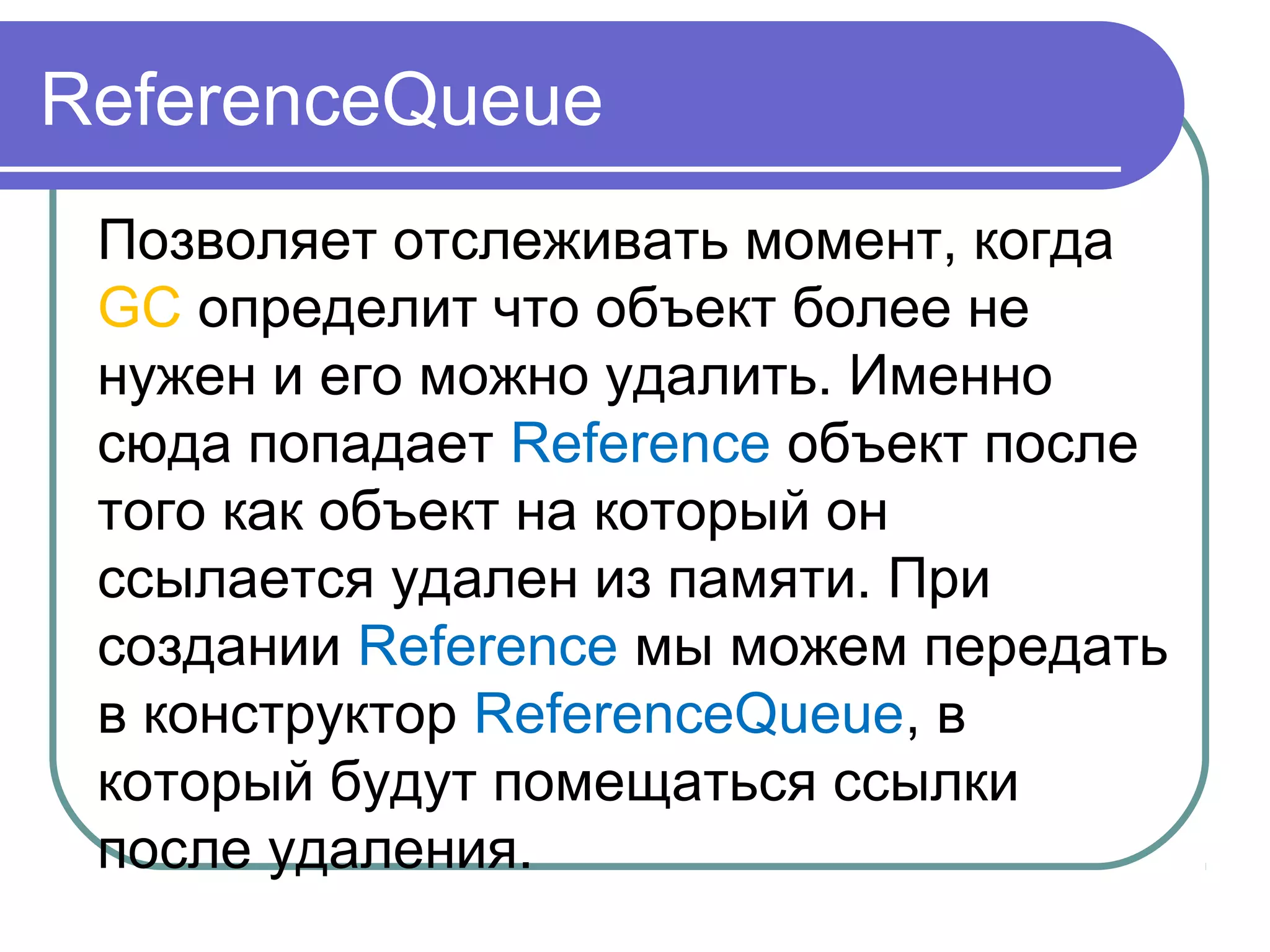 ReferenceQueue
Позволяет отслеживать момент, когда
GC определит что объект более не
нужен и его можно удалить. Именно
сюда попадает Reference объект после
того как объект на который он
ссылается удален из памяти. При
создании Reference мы можем передать
в конструктор ReferenceQueue, в
который будут помещаться ссылки
после удаления.
 