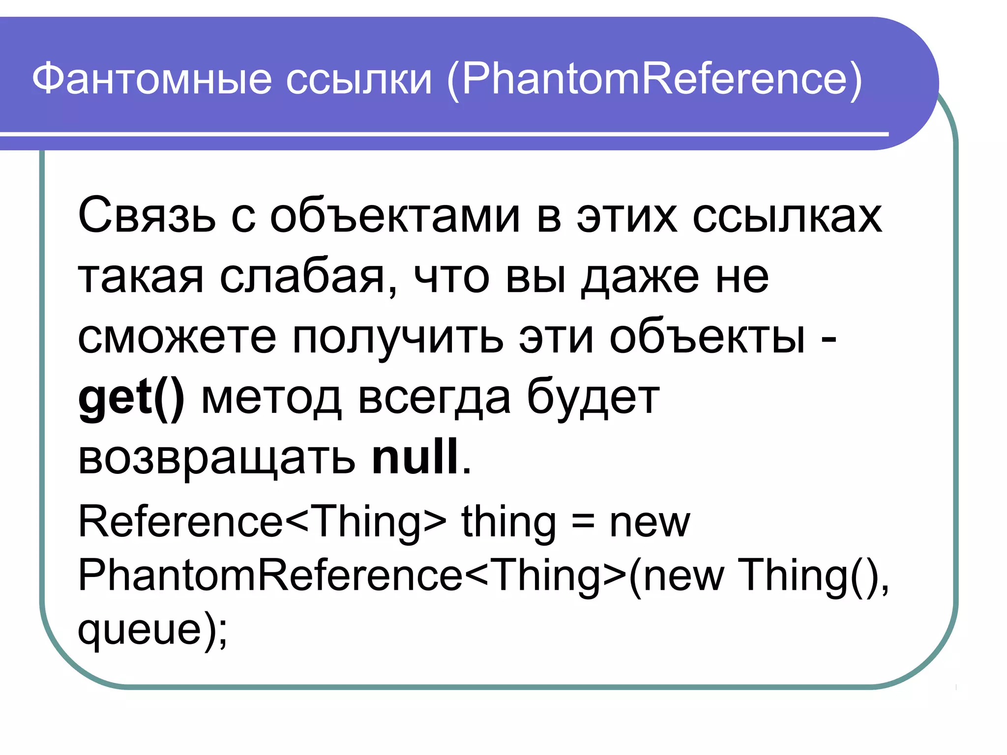Фантомные ссылки (PhantomReference)
Связь с объектами в этих ссылках
такая слабая, что вы даже не
сможете получить эти объекты -
get() метод всегда будет
возвращать null.
Reference<Thing> thing = new
PhantomReference<Thing>(new Thing(),
queue);
 