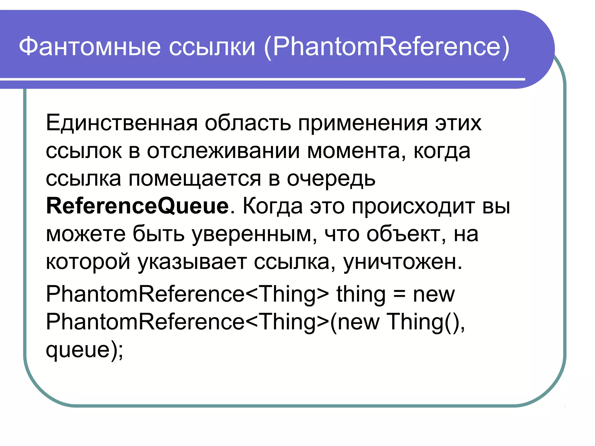 Фантомные ссылки (PhantomReference)
Единственная область применения этих
ссылок в отслеживании момента, когда
ссылка помещается в очередь
ReferenceQueue. Когда это происходит вы
можете быть уверенным, что объект, на
которой указывает ссылка, уничтожен.
PhantomReference<Thing> thing = new
PhantomReference<Thing>(new Thing(),
queue);
 