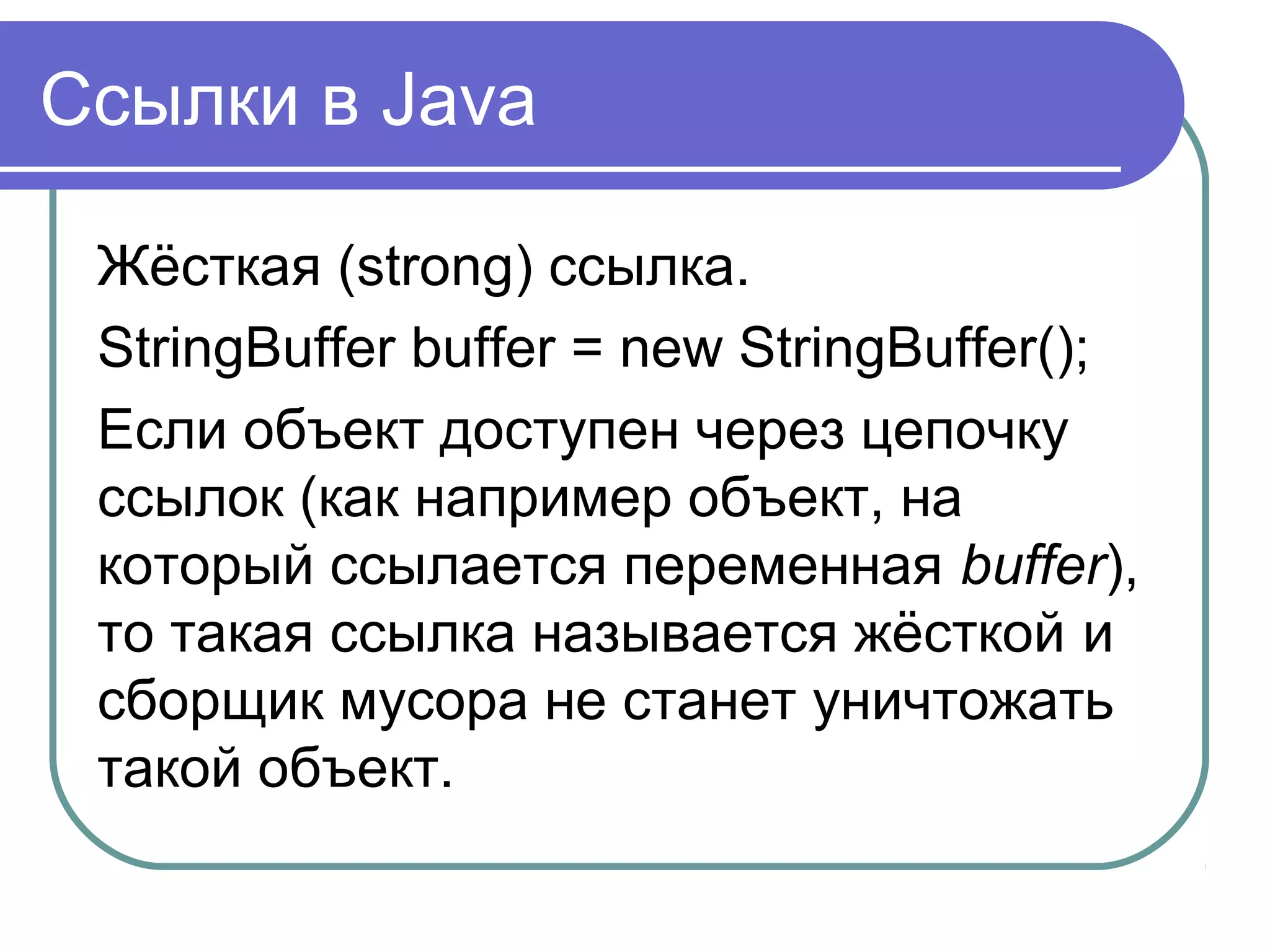 Ссылки в Java
Жёсткая (strong) ссылка.
StringBuffer buffer = new StringBuffer();
Если объект доступен через цепочку
ссылок (как например объект, на
который ссылается переменная buffer),
то такая ссылка называется жёсткой и
сборщик мусора не станет уничтожать
такой объект.
 