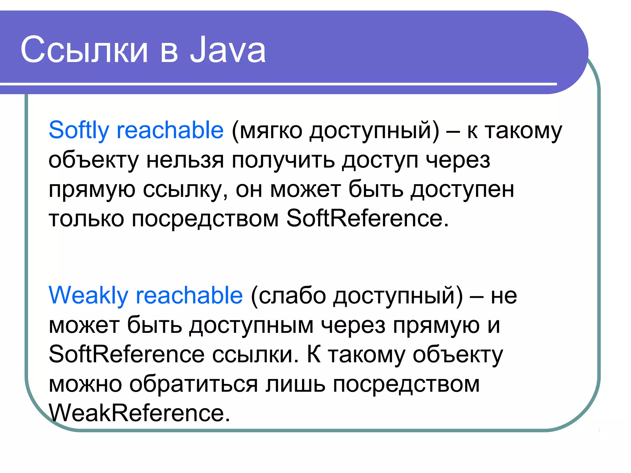 Ссылки в Java
Softly reachable (мягко доступный) – к такому
объекту нельзя получить доступ через
прямую ссылку, он может быть доступен
только посредством SoftReference.
Weakly reachable (слабо доступный) – не
может быть доступным через прямую и
SoftReference ссылки. К такому объекту
можно обратиться лишь посредством
WeakReference.
 