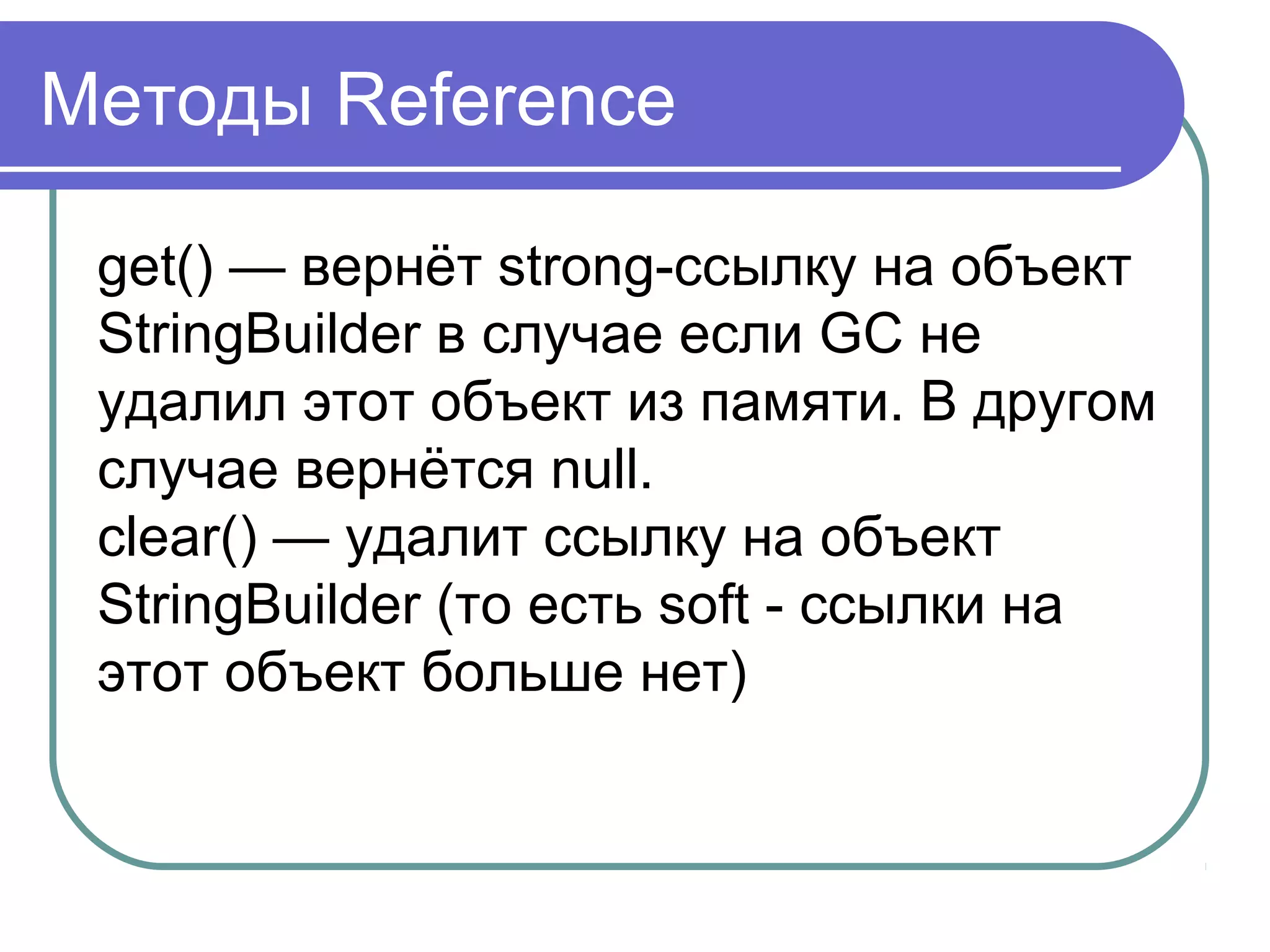 Методы Reference
get() — вернёт strong-ссылку на объект
StringBuilder в случае если GC не
удалил этот объект из памяти. В другом
случае вернётся null.
clear() — удалит ссылку на объект
StringBuilder (то есть soft - ссылки на
этот объект больше нет)
 