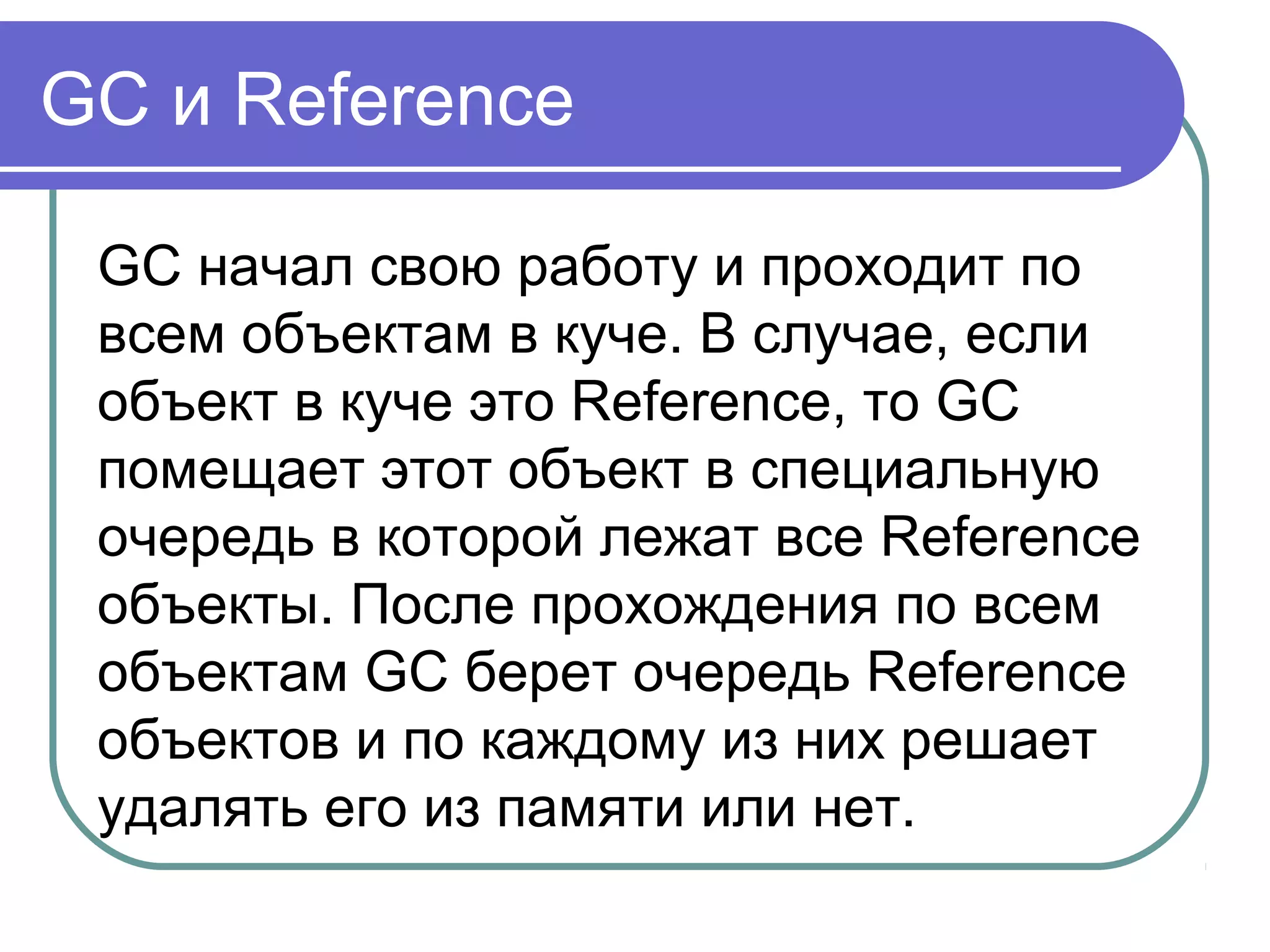 GC и Reference
GC начал свою работу и проходит по
всем объектам в куче. В случае, если
объект в куче это Reference, то GC
помещает этот объект в специальную
очередь в которой лежат все Reference
объекты. После прохождения по всем
объектам GC берет очередь Reference
объектов и по каждому из них решает
удалять его из памяти или нет.
 