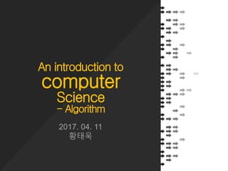 An introduction to
computer
Science
- Algorithm
2017. 04. 11
황태욱
 