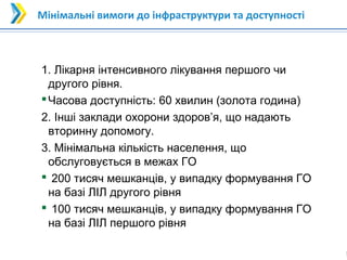 1
1
Мінімальні вимоги до інфраструктури та доступності
1. Лікарня інтенсивного лікування першого чи
другого рівня.
Часова доступність: 60 хвилин (золота година)
2. Інші заклади охорони здоров’я, що надають
вторинну допомогу.
3. Мінімальна кількість населення, що
обслуговується в межах ГО
 200 тисяч мешканців, у випадку формування ГО
на базі ЛІЛ другого рівня
 100 тисяч мешканців, у випадку формування ГО
на базі ЛІЛ першого рівня
 