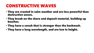 • They are created in calm weather and are less powerful than
destructive waves.
• They break on the shore and deposit material, building up
beaches.
• They have a swash that is stronger than the backwash.
• They have a long wavelength, and are low in height.
 