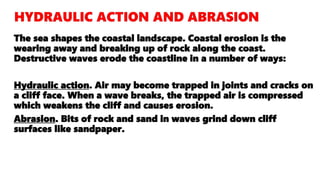 The sea shapes the coastal landscape. Coastal erosion is the
wearing away and breaking up of rock along the coast.
Destructive waves erode the coastline in a number of ways:
Hydraulic action. Air may become trapped in joints and cracks on
a cliff face. When a wave breaks, the trapped air is compressed
which weakens the cliff and causes erosion.
Abrasion. Bits of rock and sand in waves grind down cliff
surfaces like sandpaper.
 