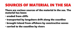 There are various sources of the material in the sea. The
material has been:
• eroded from cliffs
• transported by longshore drift along the coastline
• brought inland from offshore by constructive waves
• carried to the coastline by rivers
 