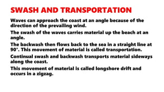 Waves can approach the coast at an angle because of the
direction of the prevailing wind.
The swash of the waves carries material up the beach at an
angle.
The backwash then flows back to the sea in a straight line at
90°. This movement of material is called transportation.
Continual swash and backwash transports material sideways
along the coast.
This movement of material is called longshore drift and
occurs in a zigzag.
 