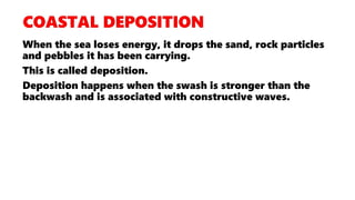 When the sea loses energy, it drops the sand, rock particles
and pebbles it has been carrying.
This is called deposition.
Deposition happens when the swash is stronger than the
backwash and is associated with constructive waves.
 