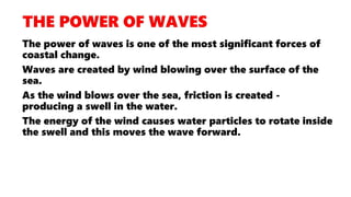 The power of waves is one of the most significant forces of
coastal change.
Waves are created by wind blowing over the surface of the
sea.
As the wind blows over the sea, friction is created -
producing a swell in the water.
The energy of the wind causes water particles to rotate inside
the swell and this moves the wave forward.
 